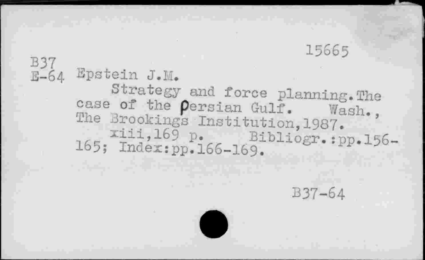 ﻿B37 E-64
15665
Epstein J. LI.
Strategy and force planning.The case of the Persian Gulf. Wash. The Brookings Institution,1987.
P« Bibliogr. ;pp,156-165; Index:pp.166-169.
B37-64